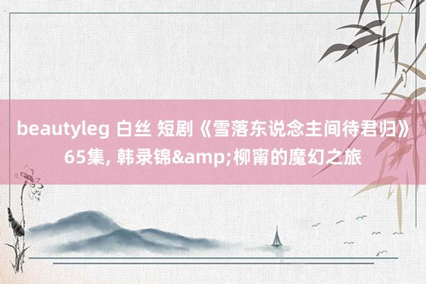 beautyleg 白丝 短剧《雪落东说念主间待君归》65集, 韩录锦&柳甯的魔幻之旅