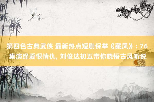 第四色古典武侠 最新热点短剧保举《藏凤》: 76 集演绎爱恨情仇, 刘俊达初五带你晓悟古风听说