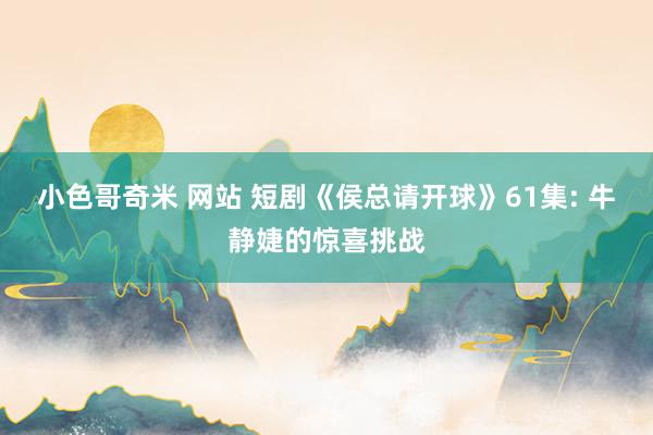 小色哥奇米 网站 短剧《侯总请开球》61集: 牛静婕的惊喜挑战