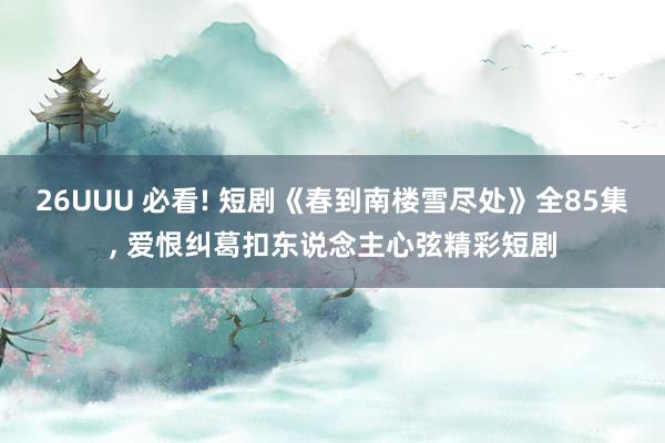 26UUU 必看! 短剧《春到南楼雪尽处》全85集, 爱恨纠葛扣东说念主心弦精彩短剧