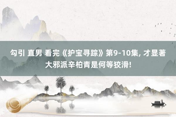勾引 直男 看完《护宝寻踪》第9-10集, 才显著大邪派辛柏青是何等狡滑!