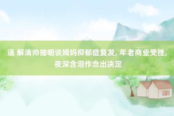 逼 解清帅抽咽谈姆妈抑郁症复发, 年老商业受挫, 夜深含泪作念出决定