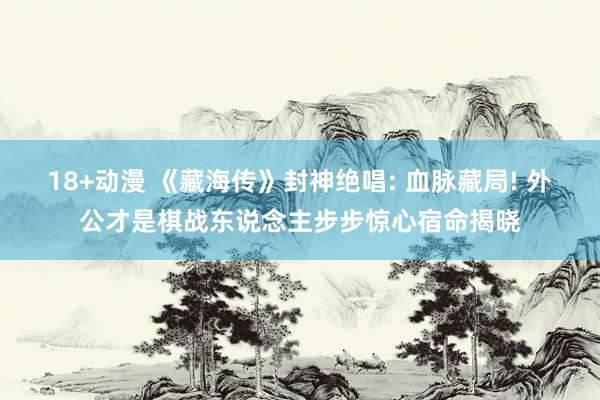 18+动漫 《藏海传》封神绝唱: 血脉藏局! 外公才是棋战东说念主步步惊心宿命揭晓