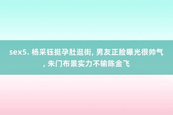 sex5. 杨采钰挺孕肚逛街, 男友正脸曝光很帅气, 朱门布景实力不输陈金飞