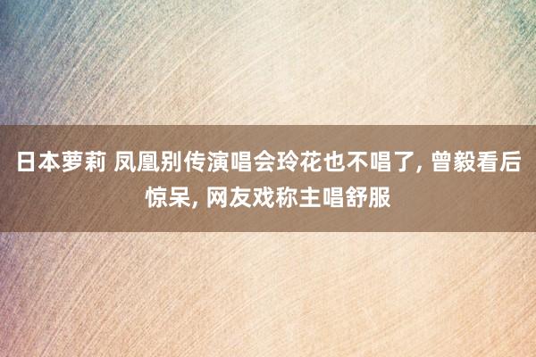 日本萝莉 凤凰别传演唱会玲花也不唱了, 曾毅看后惊呆, 网友戏称主唱舒服