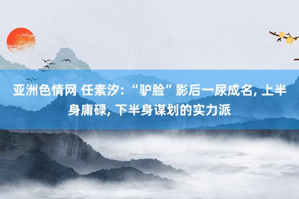 亚洲色情网 任素汐: “驴脸”影后一尿成名, 上半身庸碌, 下半身谋划的实力派