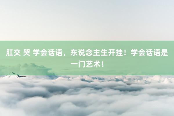 肛交 哭 学会话语，东说念主生开挂！学会话语是一门艺术！