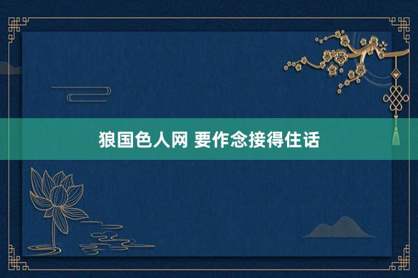 狼国色人网 要作念接得住话