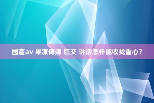 國產av 果凍傳媒 肛交 讲话怎样能收拢重心？