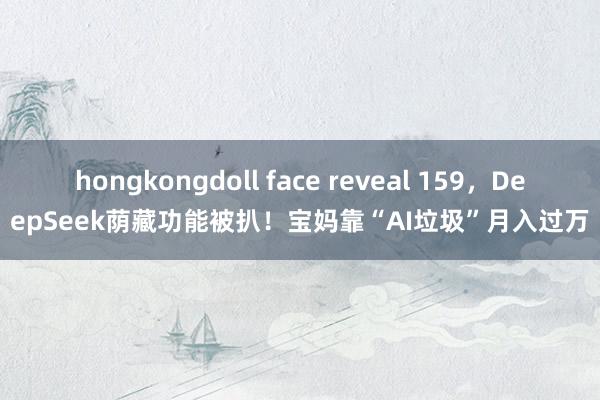 hongkongdoll face reveal 159，DeepSeek荫藏功能被扒！宝妈靠“AI垃圾”月入过万