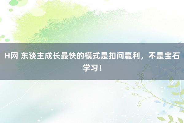 H网 东谈主成长最快的模式是扣问赢利，不是宝石学习！