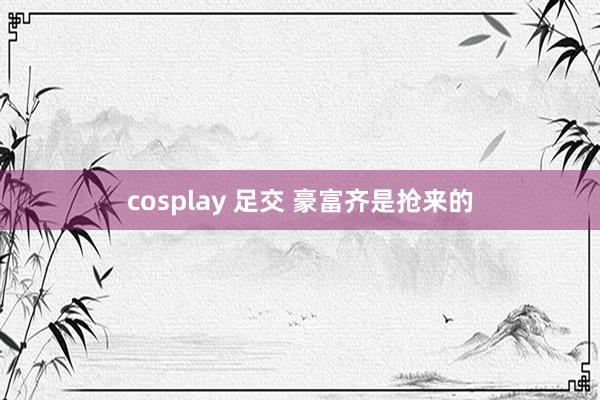 cosplay 足交 豪富齐是抢来的