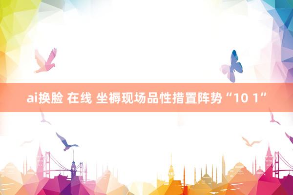 ai换脸 在线 坐褥现场品性措置阵势“10 1”