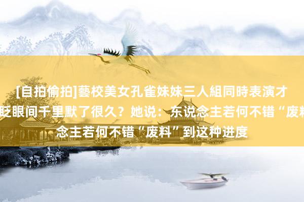 [自拍偷拍]藝校美女孔雀妹妹三人組同時表演才藝 哪句话让你眨眼间千里默了很久？她说：东说念主若何不错“废料”到这种进度