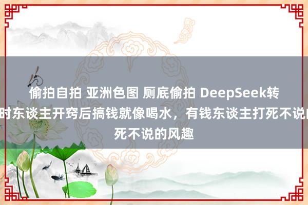 偷拍自拍 亚洲色图 厕底偷拍 DeepSeek转头: 时时东谈主开窍后搞钱就像喝水，有钱东谈主打死不说的风趣