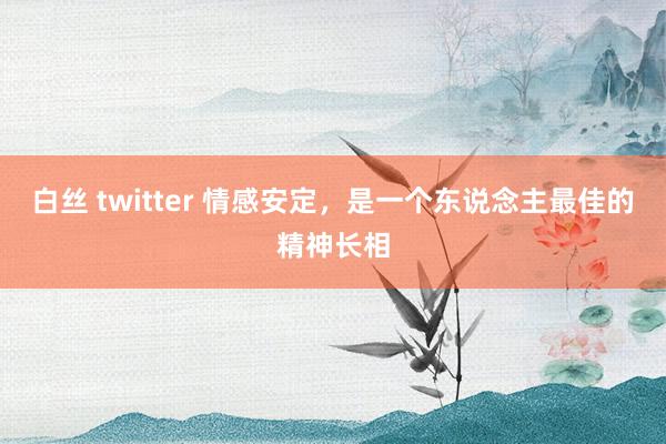 白丝 twitter 情感安定，是一个东说念主最佳的精神长相