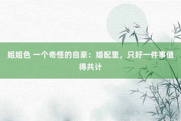 姐姐色 一个奇怪的自豪：婚配里，只好一件事值得共计