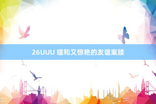 26UUU 暄和又惊艳的友谊案牍