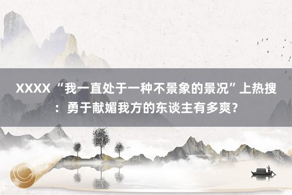 XXXX “我一直处于一种不景象的景况”上热搜：勇于献媚我方的东谈主有多爽？