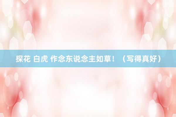 探花 白虎 作念东说念主如草！（写得真好）