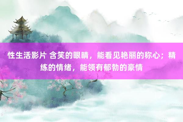 性生活影片 含笑的眼睛，能看见艳丽的称心；精练的情绪，能领有郁勃的豪情
