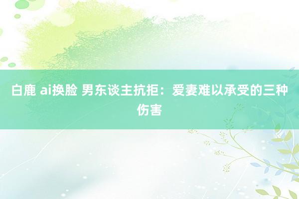 白鹿 ai换脸 男东谈主抗拒：爱妻难以承受的三种伤害