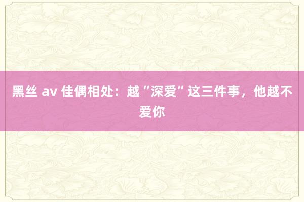 黑丝 av 佳偶相处：越“深爱”这三件事，他越不爱你