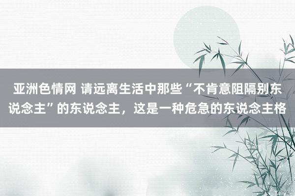 亚洲色情网 请远离生活中那些“不肯意阻隔别东说念主”的东说念主，这是一种危急的东说念主格