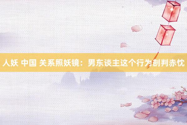 人妖 中国 关系照妖镜：男东谈主这个行为剖判赤忱
