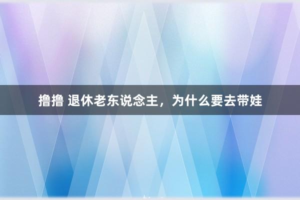 撸撸 退休老东说念主，为什么要去带娃