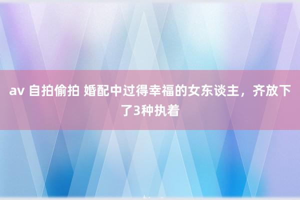 av 自拍偷拍 婚配中过得幸福的女东谈主，齐放下了3种执着