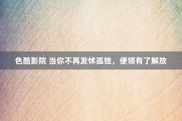 色酷影院 当你不再发怵孤独，便领有了解放