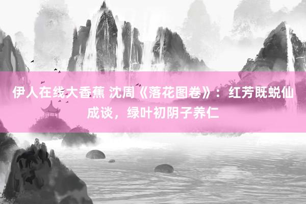 伊人在线大香蕉 沈周《落花图卷》：红芳既蜕仙成谈，绿叶初阴子养仁