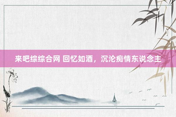 来吧综综合网 回忆如酒，沉沦痴情东说念主
