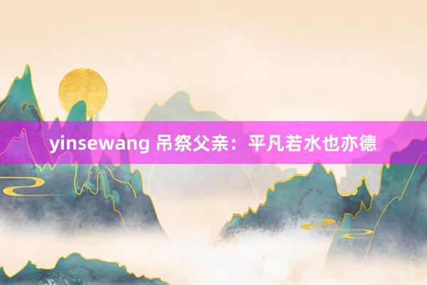 yinsewang 吊祭父亲：平凡若水也亦德