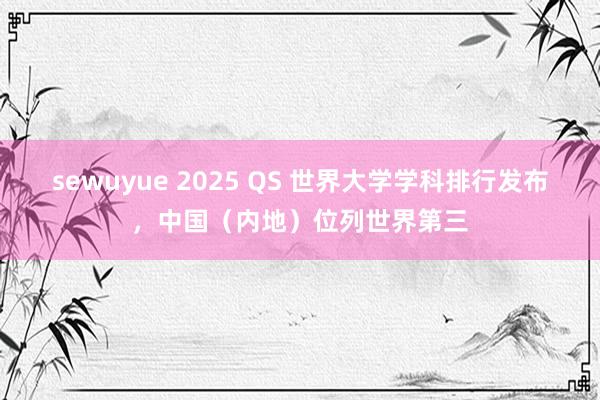 sewuyue 2025 QS 世界大学学科排行发布，中国（内地）位列世界第三