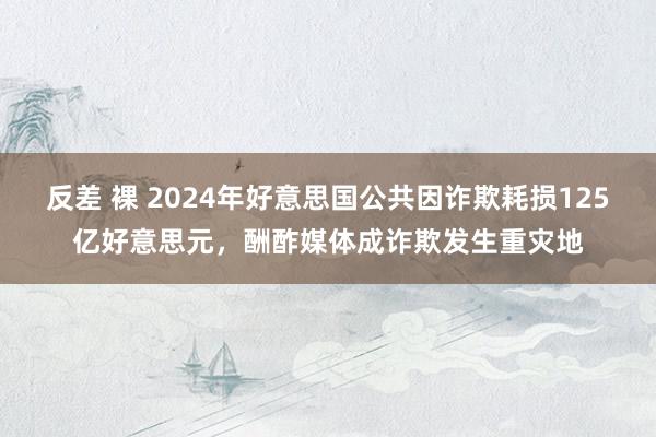 反差 裸 2024年好意思国公共因诈欺耗损125亿好意思元，酬酢媒体成诈欺发生重灾地