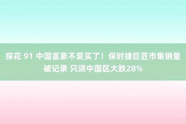 探花 91 中国富豪不爱买了！保时捷巨匠市集销量破记录 只须中国区大跌28%