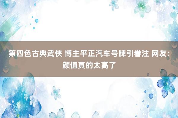 第四色古典武侠 博主平正汽车号牌引眷注 网友：颜值真的太高了