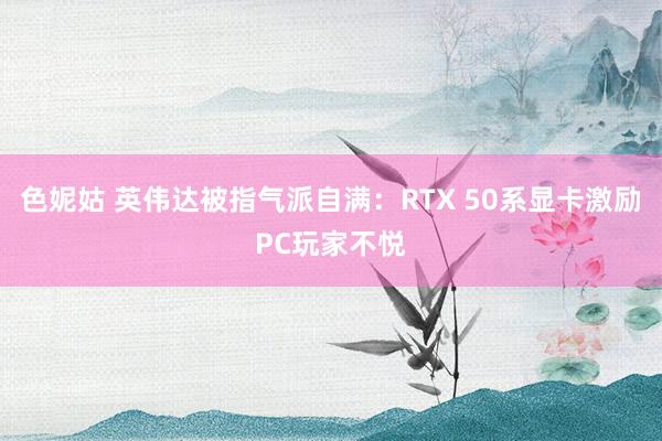 色妮姑 英伟达被指气派自满：RTX 50系显卡激励PC玩家不悦