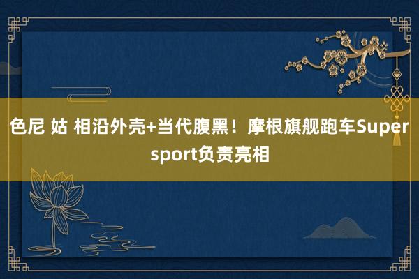 色尼 姑 相沿外壳+当代腹黑！摩根旗舰跑车Supersport负责亮相