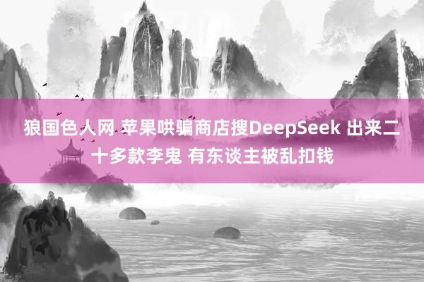 狼国色人网 苹果哄骗商店搜DeepSeek 出来二十多款李鬼 有东谈主被乱扣钱