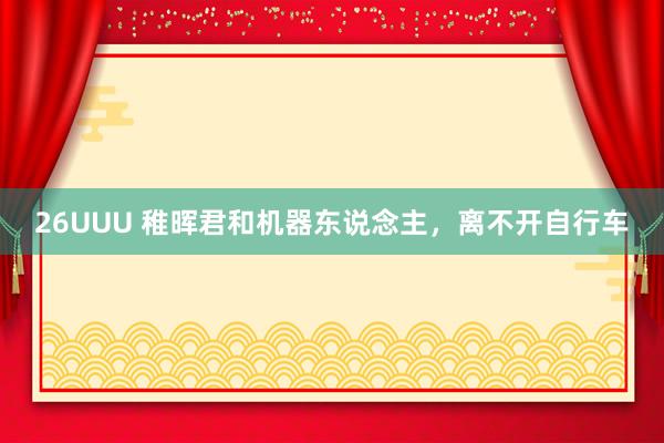 26UUU 稚晖君和机器东说念主，离不开自行车