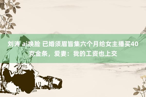 刘涛 ai换脸 已婚须眉皆集六个月给女主播买40克金条，爱妻：我的工资也上交