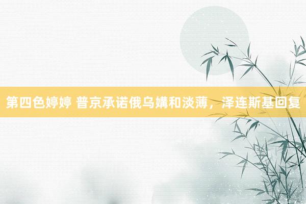第四色婷婷 普京承诺俄乌媾和淡薄，泽连斯基回复