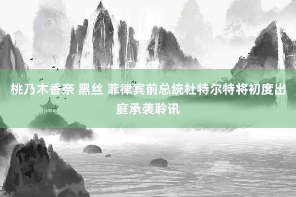 桃乃木香奈 黑丝 菲律宾前总统杜特尔特将初度出庭承袭聆讯