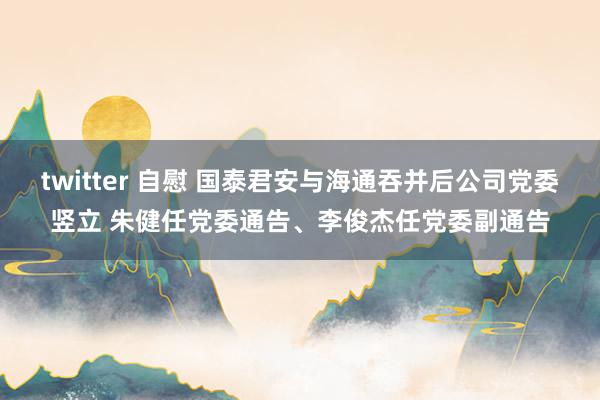 twitter 自慰 国泰君安与海通吞并后公司党委竖立 朱健任党委通告、李俊杰任党委副通告